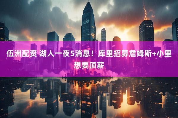 伍洲配资 湖人一夜5消息！库里招募詹姆斯+小里想要顶薪