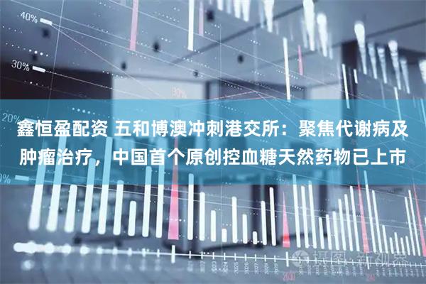 鑫恒盈配资 五和博澳冲刺港交所：聚焦代谢病及肿瘤治疗，中国首个原创控血糖天然药物已上市
