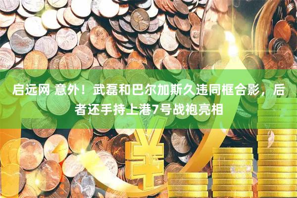 启远网 意外！武磊和巴尔加斯久违同框合影，后者还手持上港7号战袍亮相