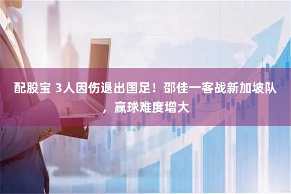 配股宝 3人因伤退出国足！邵佳一客战新加坡队，赢球难度增大