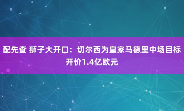 配先查 狮子大开口：切尔西为皇家马德里中场目标开价1.4亿欧元