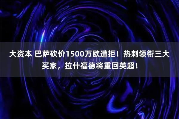 大资本 巴萨砍价1500万欧遭拒！热刺领衔三大买家，拉什福德将重回英超！
