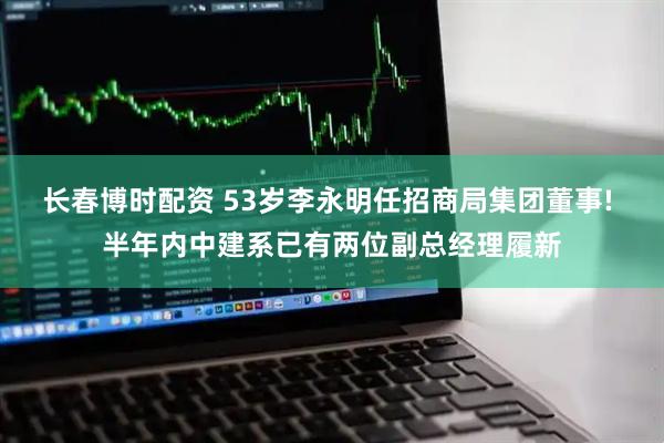 长春博时配资 53岁李永明任招商局集团董事! 半年内中建系已有两位副总经理履新