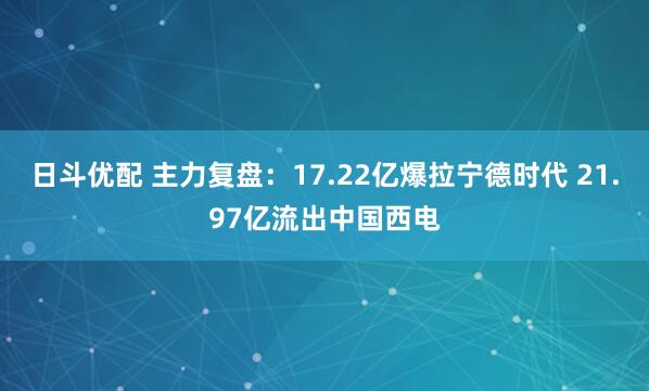 日斗优配 主力复盘：17.22亿爆拉宁德时代 21.97亿流出中国西电