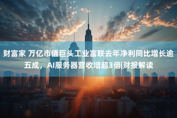 财富家 万亿市值巨头工业富联去年净利同比增长逾五成，AI服务器营收增超3倍|财报解读