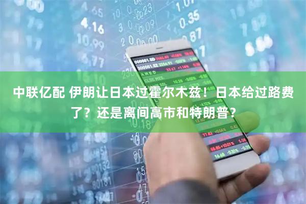 中联亿配 伊朗让日本过霍尔木兹！日本给过路费了？还是离间高市和特朗普？