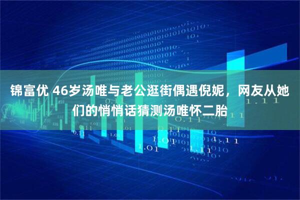 锦富优 46岁汤唯与老公逛街偶遇倪妮，网友从她们的悄悄话猜测汤唯怀二胎
