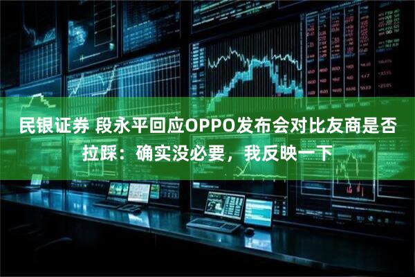民银证券 段永平回应OPPO发布会对比友商是否拉踩：确实没必要，我反映一下