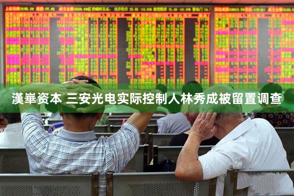 漢崋资本 三安光电实际控制人林秀成被留置调查