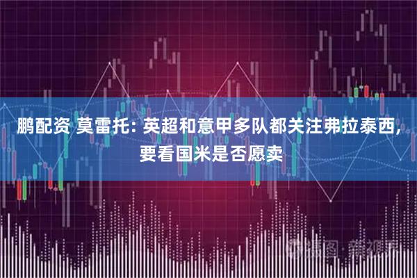 鹏配资 莫雷托: 英超和意甲多队都关注弗拉泰西, 要看国米是否愿卖