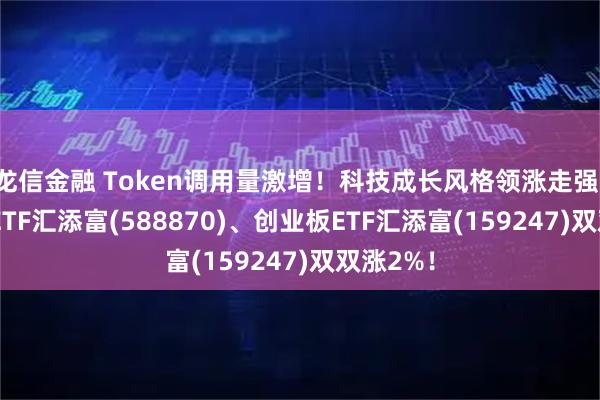 龙信金融 Token调用量激增！科技成长风格领涨走强，科创50ETF汇添富(588870)、创业板ETF汇添富(159247)双双涨2%！