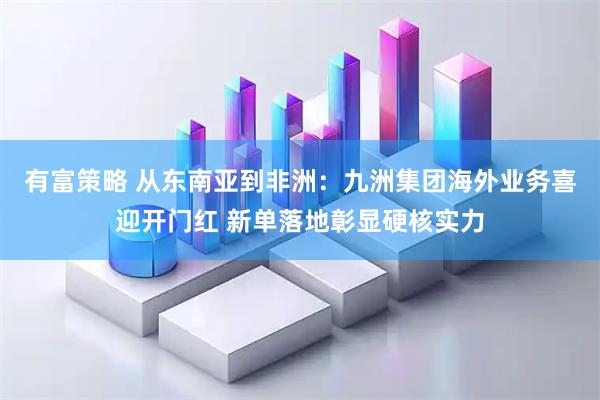 有富策略 从东南亚到非洲：九洲集团海外业务喜迎开门红 新单落地彰显硬核实力