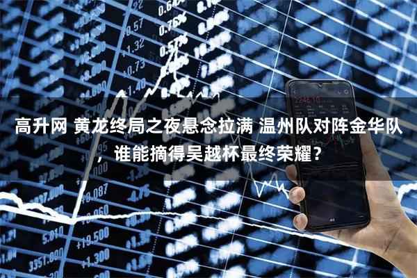 高升网 黄龙终局之夜悬念拉满 温州队对阵金华队，谁能摘得吴越杯最终荣耀？