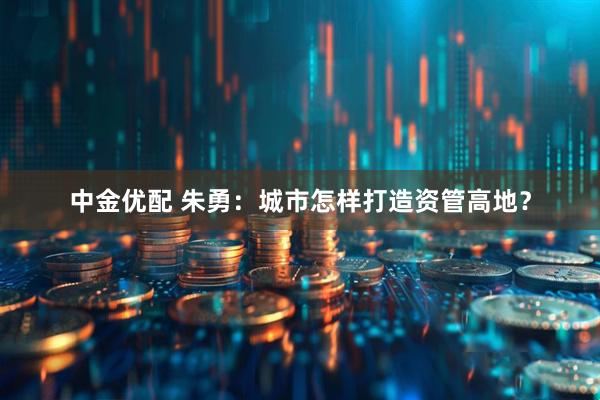 中金优配 朱勇：城市怎样打造资管高地？