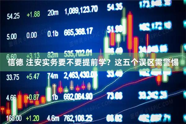 信德 注安实务要不要提前学？这五个误区需警惕