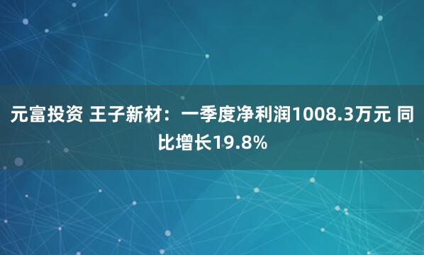 元富投资 王子新材：一季度净利润1008.3万元 同比增长19.8%