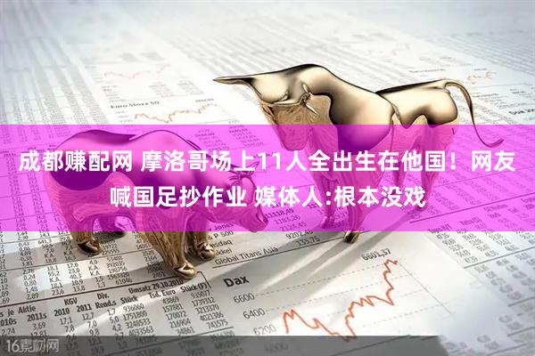 成都赚配网 摩洛哥场上11人全出生在他国！网友喊国足抄作业 媒体人:根本没戏