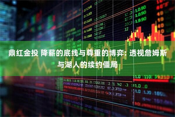 鼎红金投 降薪的底线与尊重的博弈: 透视詹姆斯与湖人的续约僵局