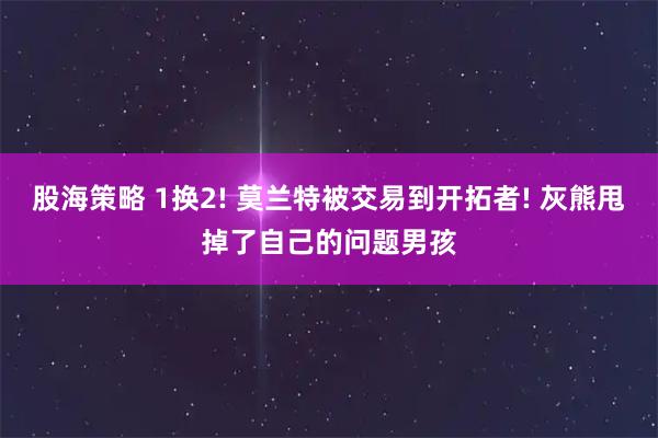 股海策略 1换2! 莫兰特被交易到开拓者! 灰熊甩掉了自己的问题男孩