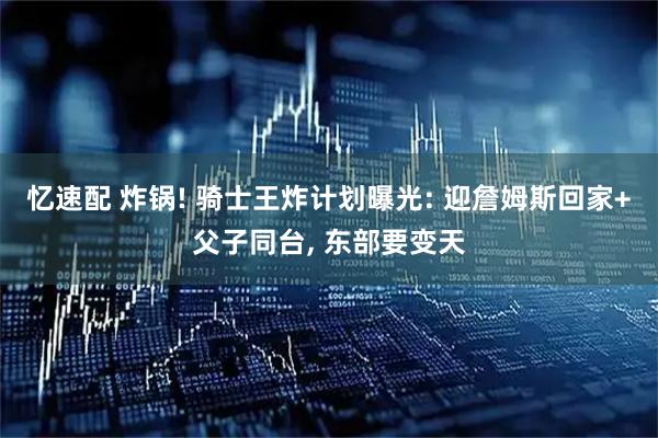 忆速配 炸锅! 骑士王炸计划曝光: 迎詹姆斯回家+父子同台, 东部要变天