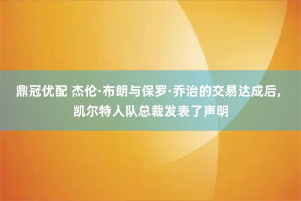 鼎冠优配 杰伦·布朗与保罗·乔治的交易达成后, 凯尔特人队总裁发表了声明