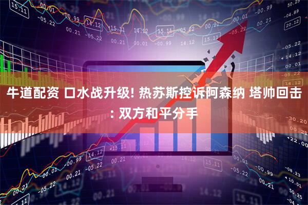 牛道配资 口水战升级! 热苏斯控诉阿森纳 塔帅回击: 双方和平分手
