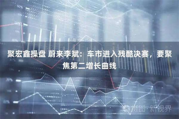 聚宏鑫操盘 蔚来李斌：车市进入残酷决赛，要聚焦第二增长曲线