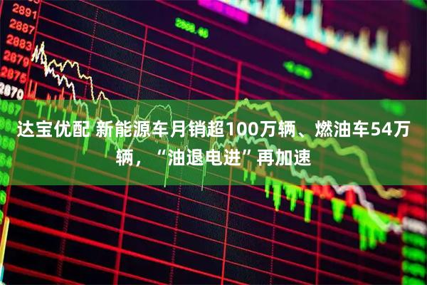 达宝优配 新能源车月销超100万辆、燃油车54万辆，“油退电进”再加速