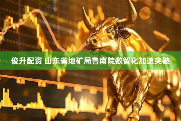 俊升配资 山东省地矿局鲁南院数智化加速突破