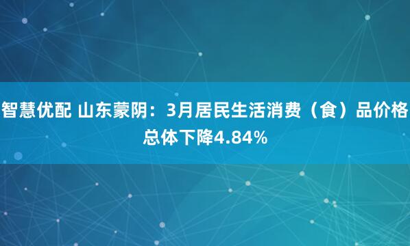 智慧优配 山东蒙阴：3月居民生活消费（食）品价格总体下降4.84%