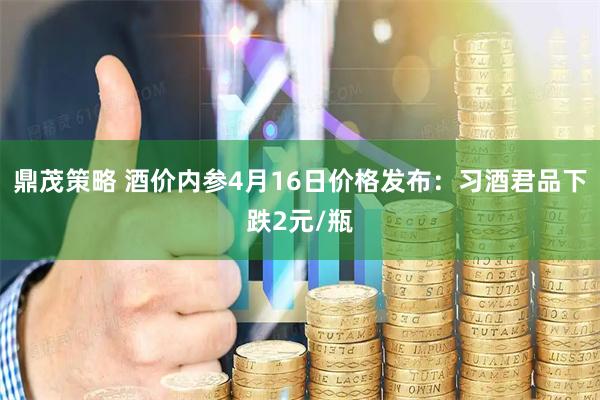 鼎茂策略 酒价内参4月16日价格发布：习酒君品下跌2元/瓶