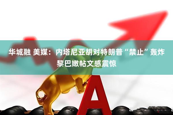 华城融 美媒：内塔尼亚胡对特朗普“禁止”轰炸黎巴嫩帖文感震惊